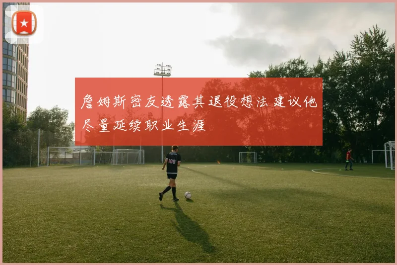 詹姆斯密友透露其退役想法建议他尽量延续职业生涯